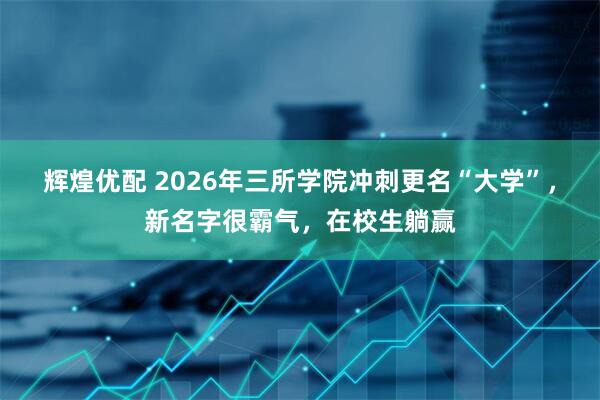 辉煌优配 2026年三所学院冲刺更名“大学”，新名字很霸气，在校生躺赢