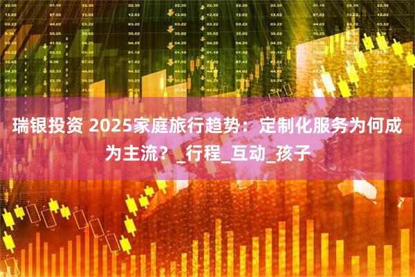 瑞银投资 2025家庭旅行趋势：定制化服务为何成为主流？_行程_互动_孩子
