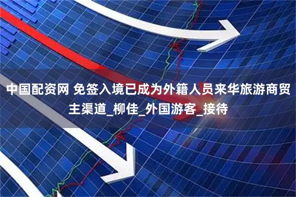 中国配资网 免签入境已成为外籍人员来华旅游商贸主渠道_柳佳_外国游客_接待