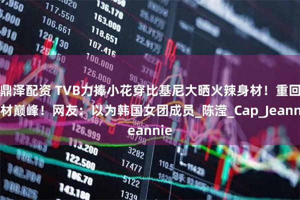 鼎泽配资 TVB力捧小花穿比基尼大晒火辣身材！重回身材巅峰！网友：以为韩国女团成员_陈滢_Cap_Jeannie