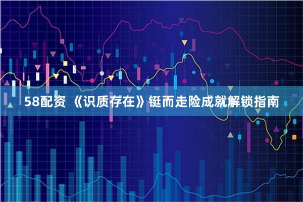 58配资 《识质存在》铤而走险成就解锁指南