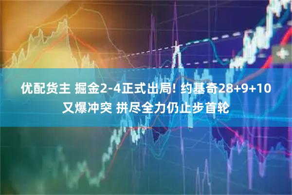 优配货主 掘金2-4正式出局! 约基奇28+9+10又爆冲突 拼尽全力仍止步首轮