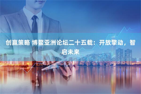 创赢策略 博鳌亚洲论坛二十五载：开放擎动，智启未来
