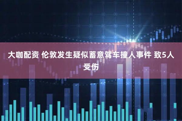 大咖配资 伦敦发生疑似蓄意驾车撞人事件 致5人受伤
