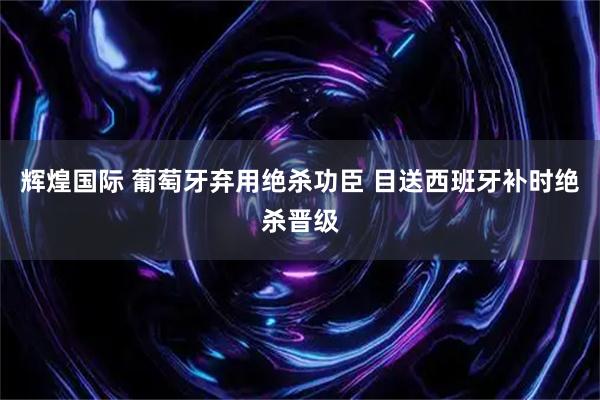 辉煌国际 葡萄牙弃用绝杀功臣 目送西班牙补时绝杀晋级
