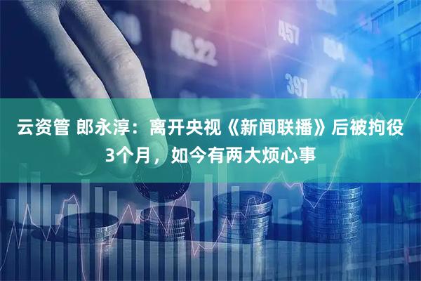 云资管 郎永淳：离开央视《新闻联播》后被拘役3个月，如今有两大烦心事