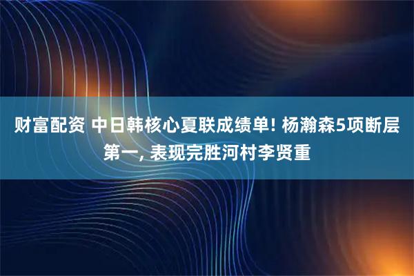 财富配资 中日韩核心夏联成绩单! 杨瀚森5项断层第一, 表现完胜河村李贤重
