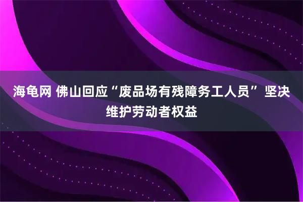 海龟网 佛山回应“废品场有残障务工人员” 坚决维护劳动者权益