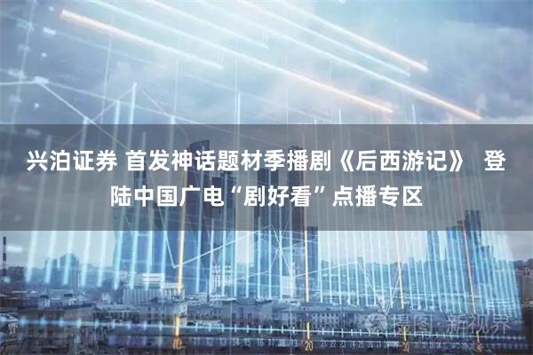兴泊证券 首发神话题材季播剧《后西游记》  登陆中国广电“剧好看”点播专区