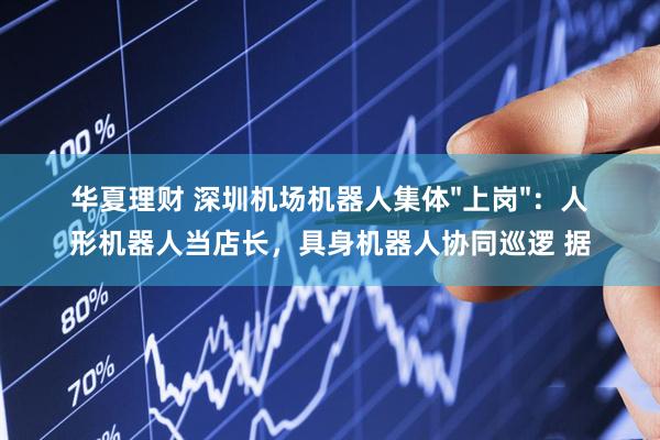 华夏理财 深圳机场机器人集体"上岗"：人形机器人当店长，具身机器人协同巡逻 据